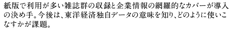 紙版で利用が多い雑誌群の収録と企業情報の網羅的なカバーが導入の決め手。今後は、東洋経済独自データの意味を知り、どのように使いこなすかが課題。