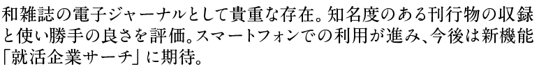 和雑誌の電子ジャーナルとして貴重な存在。知名度のある刊行物の収録と使い勝手の良さを評価。スマートフォンでの利用が進み、今後は新機能「就活企業サーチ」に期待。