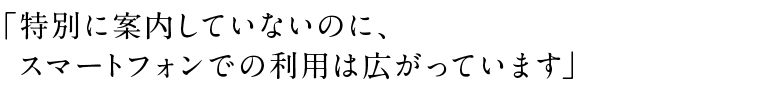 「特別に案内していないのに、スマートフォンでの利用は広がっています」