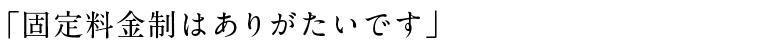 「固定料金制はありがたいです」